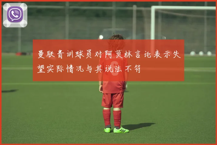 曼联青训球员对阿莫林言论表示失望实际情况与其说法不符