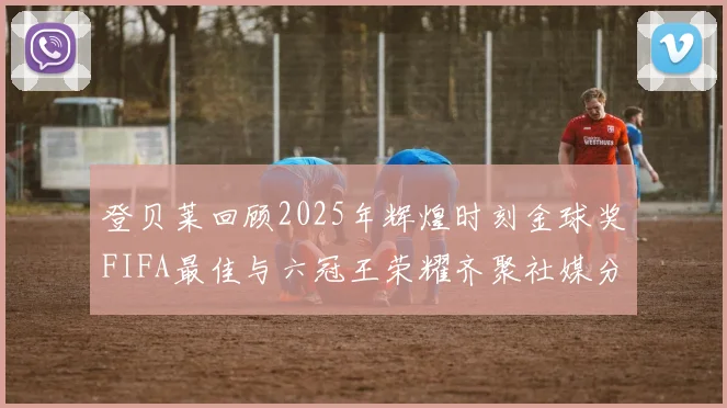 登贝莱回顾2025年辉煌时刻金球奖FIFA最佳与六冠王荣耀齐聚社媒分享