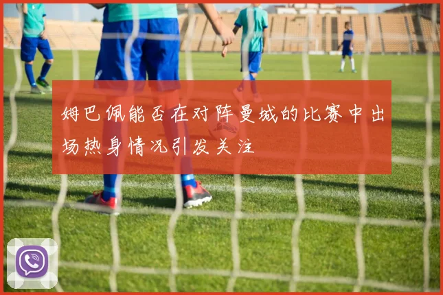 姆巴佩能否在对阵曼城的比赛中出场热身情况引发关注