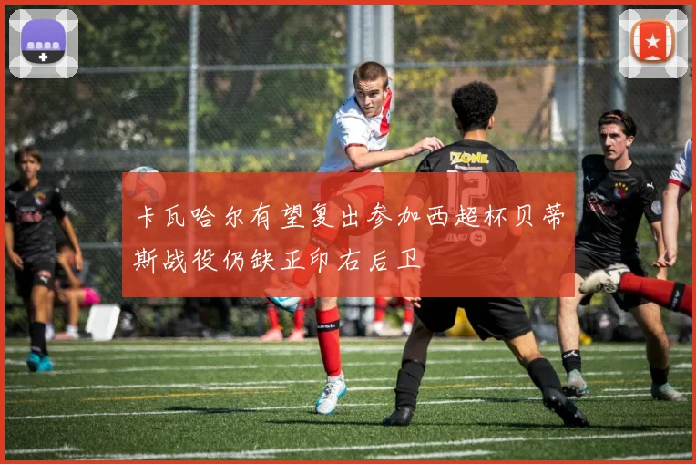 卡瓦哈尔有望复出参加西超杯贝蒂斯战役仍缺正印右后卫