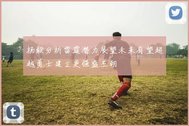 杨毅分析雷霆潜力展望未来有望超越勇士建立更强盛王朝
