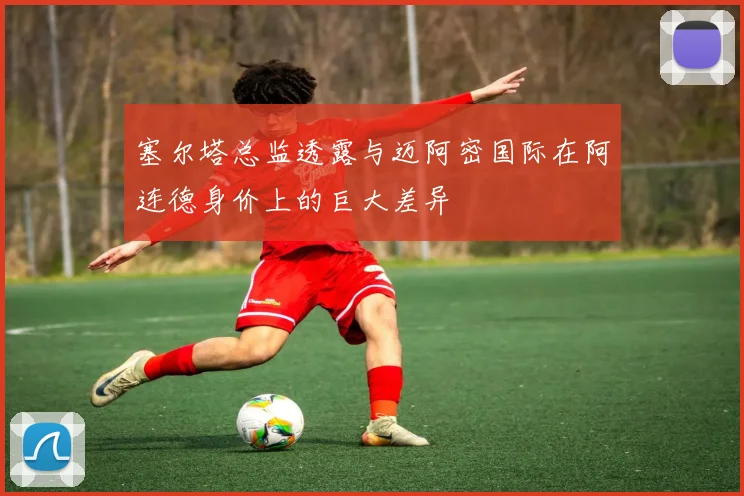 塞尔塔总监透露与迈阿密国际在阿连德身价上的巨大差异