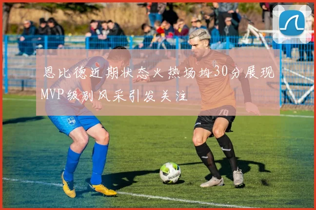 恩比德近期状态火热场均30分展现MVP级别风采引发关注