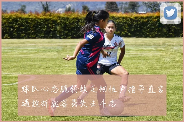 球队心态脆弱缺乏韧性卢指导直言遇挫折就容易失去斗志
