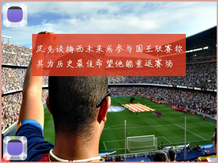 皮克谈梅西未来或参与国王联赛称其为历史最佳希望他能重返赛场