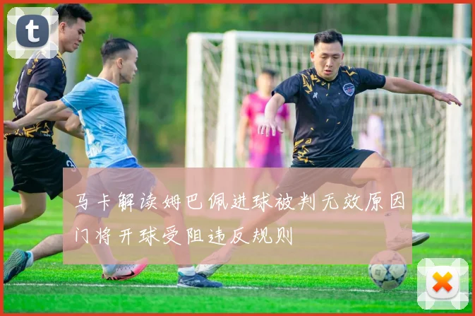 马卡解读姆巴佩进球被判无效原因门将开球受阻违反规则
