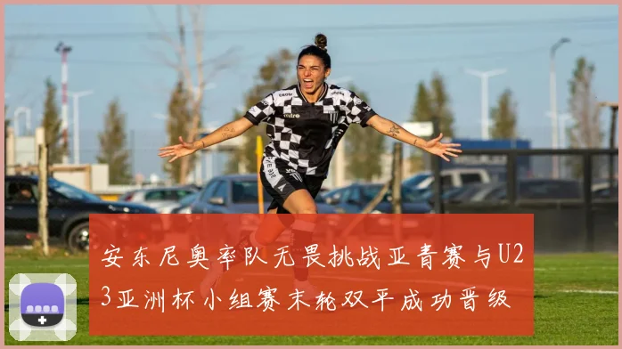 安东尼奥率队无畏挑战亚青赛与U23亚洲杯小组赛末轮双平成功晋级