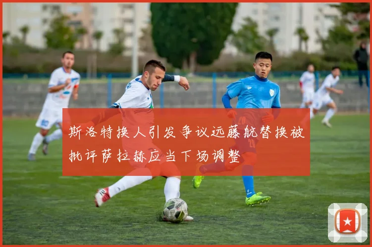 斯洛特换人引发争议远藤航替换被批评萨拉赫应当下场调整