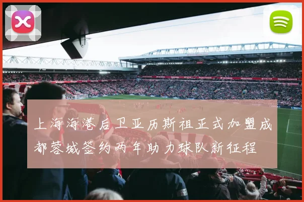 上海海港后卫亚历斯祖正式加盟成都蓉城签约两年助力球队新征程