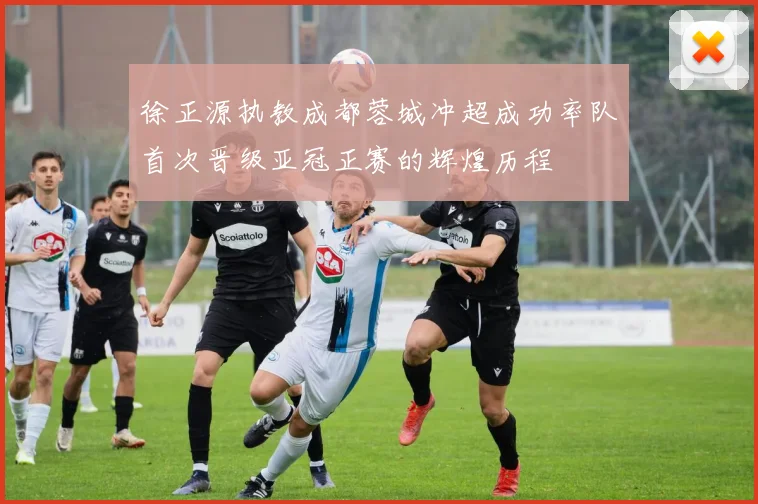 徐正源执教成都蓉城冲超成功率队首次晋级亚冠正赛的辉煌历程