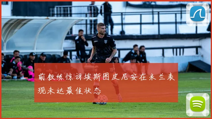 前教练惊讶埃斯图皮尼安在米兰表现未达最佳状态