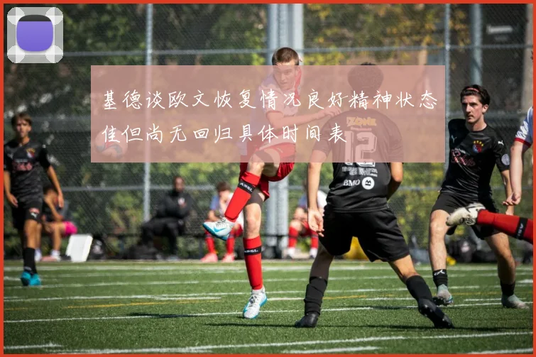 基德谈欧文恢复情况良好精神状态佳但尚无回归具体时间表