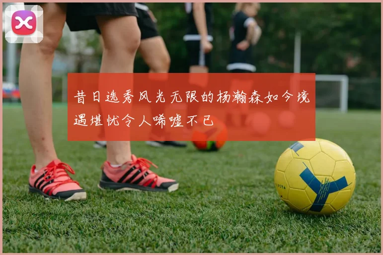 昔日选秀风光无限的杨瀚森如今境遇堪忧令人唏嘘不已