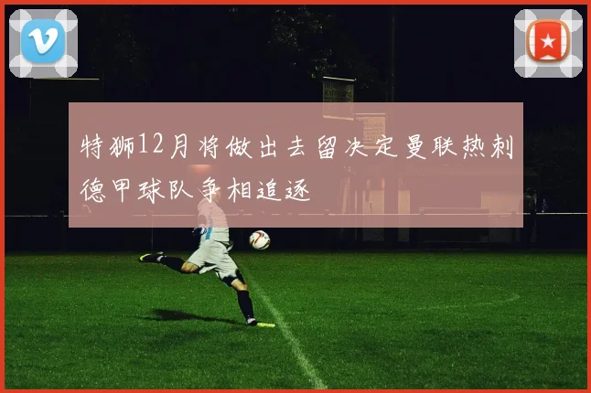 特狮12月将做出去留决定曼联热刺德甲球队争相追逐