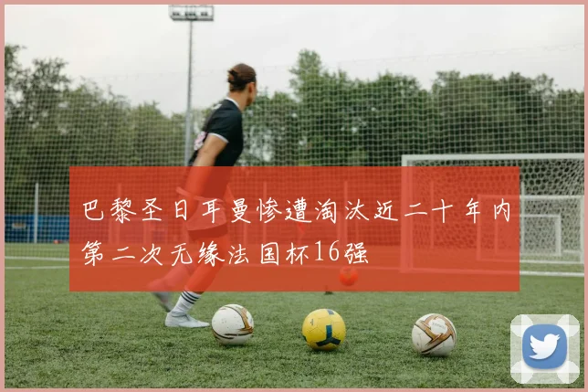巴黎圣日耳曼惨遭淘汰近二十年内第二次无缘法国杯16强