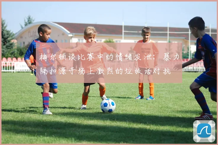 梅尔顿谈比赛中的情绪发泄：暴力隔扣源于场上激烈的垃圾话对抗