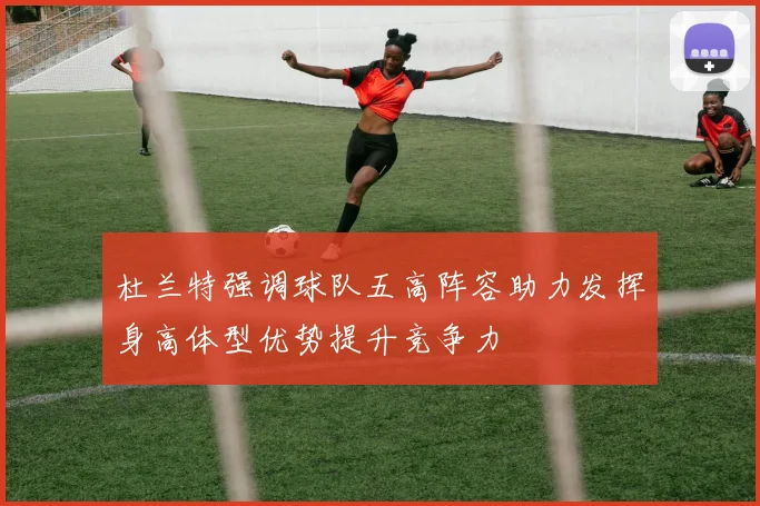 杜兰特强调球队五高阵容助力发挥身高体型优势提升竞争力