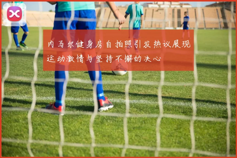 内马尔健身房自拍照引发热议展现运动激情与坚持不懈的决心