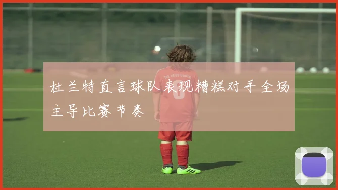 杜兰特直言球队表现糟糕对手全场主导比赛节奏