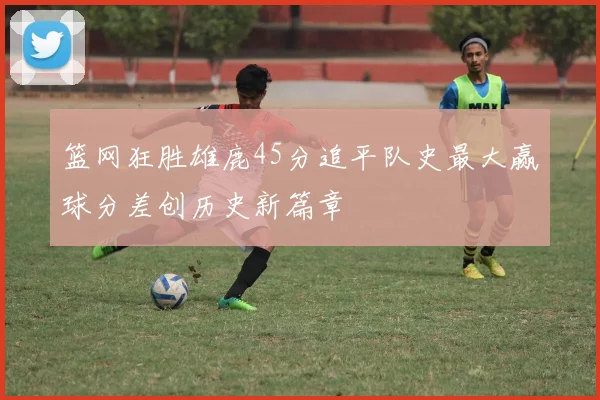 篮网狂胜雄鹿45分追平队史最大赢球分差创历史新篇章
