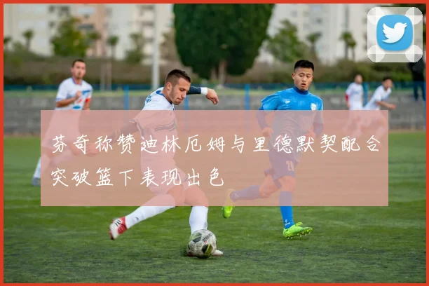 芬奇称赞迪林厄姆与里德默契配合突破篮下表现出色