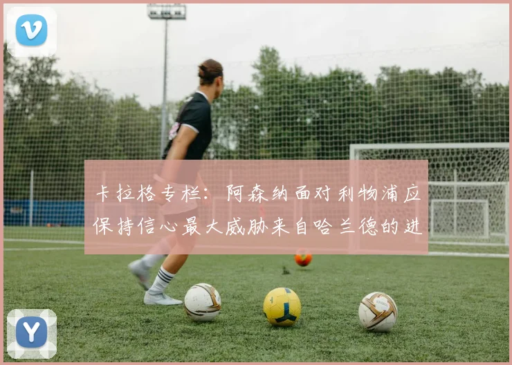 卡拉格专栏：阿森纳面对利物浦应保持信心最大威胁来自哈兰德的进攻能力