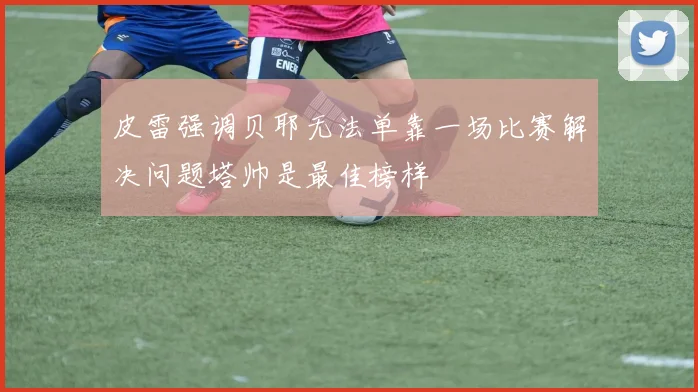 皮雷强调贝耶无法单靠一场比赛解决问题塔帅是最佳榜样