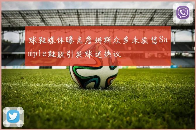 球鞋媒体曝光詹姆斯众多未发售Sample鞋款引发球迷热议