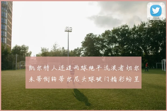 凯尔特人连追两球绝平流浪者切尔米蒂倒钩蒂尔尼头球破门精彩纷呈