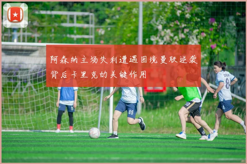 阿森纳主场失利遭遇困境曼联逆袭背后卡里克的关键作用