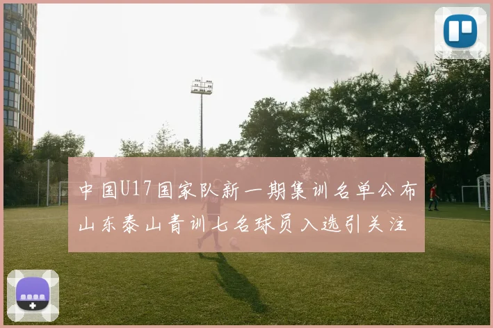 中国U17国家队新一期集训名单公布山东泰山青训七名球员入选引关注