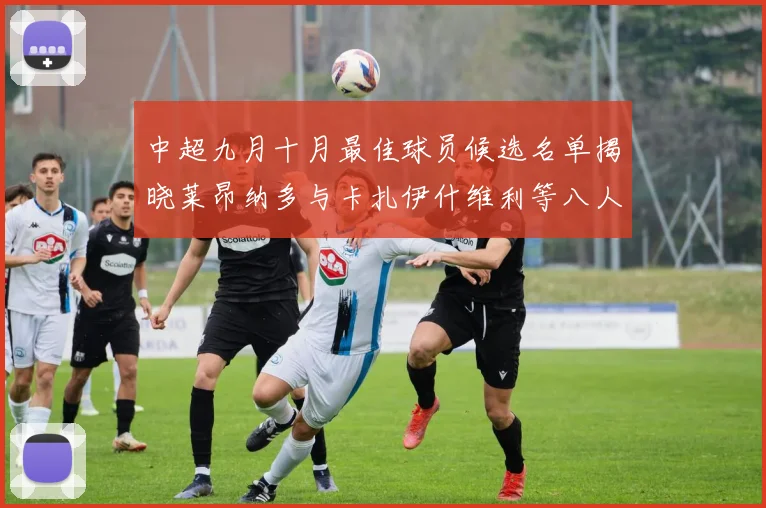 中超九月十月最佳球员候选名单揭晓莱昂纳多与卡扎伊什维利等八人入围