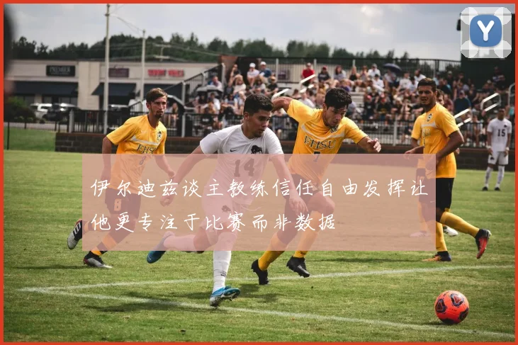 伊尔迪兹谈主教练信任自由发挥让他更专注于比赛而非数据