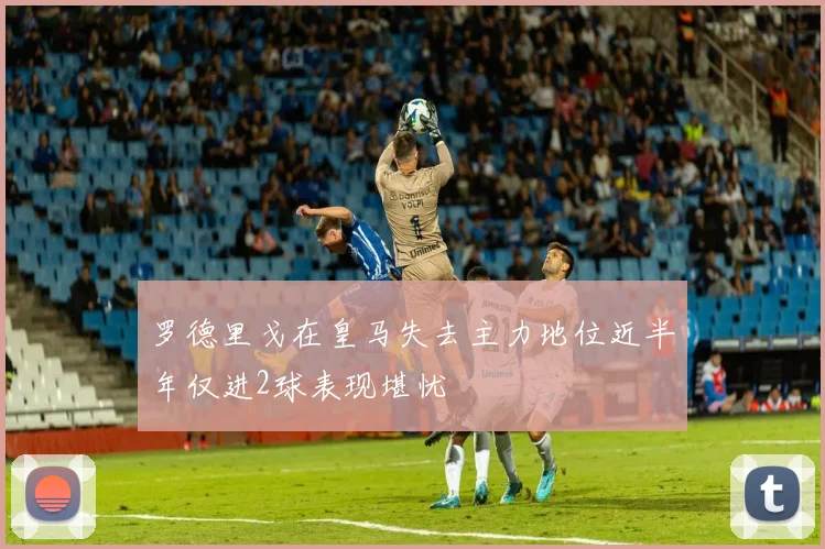 罗德里戈在皇马失去主力地位近半年仅进2球表现堪忧