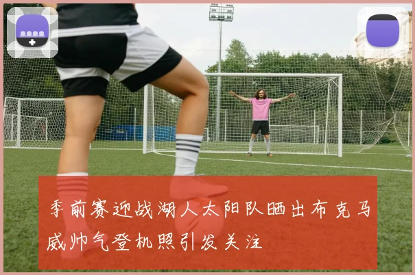 季前赛迎战湖人太阳队晒出布克马威帅气登机照引发关注