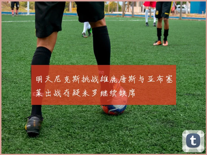 明天尼克斯挑战雄鹿唐斯与亚布塞莱出战存疑米罗继续缺席
