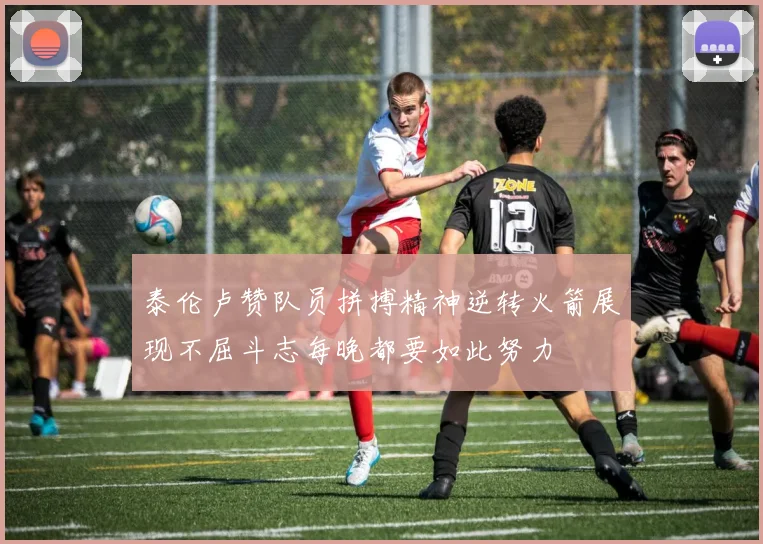 泰伦卢赞队员拼搏精神逆转火箭展现不屈斗志每晚都要如此努力